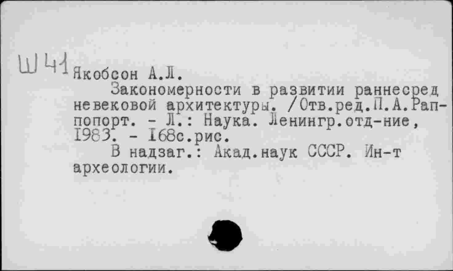 ﻿Якобсон АД.
Закономерности в развитии раннесрец невековой архитектуры. /Отв.ред.П.A.ran попорт. - Л.: Наука. Ленингр.отд-ние, 19831 - 168с.рис.
В надзаг.: Акад.наук СССР. Ин-т археологии.